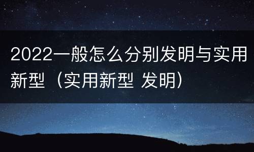 2022一般怎么分别发明与实用新型（实用新型 发明）