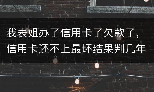 我表姐办了信用卡了欠款了，信用卡还不上最坏结果判几年