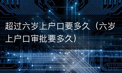 超过六岁上户口要多久（六岁上户口审批要多久）