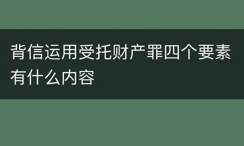 背信运用受托财产罪四个要素有什么内容
