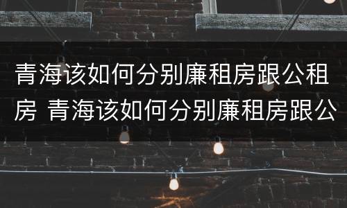 青海该如何分别廉租房跟公租房 青海该如何分别廉租房跟公租房呢