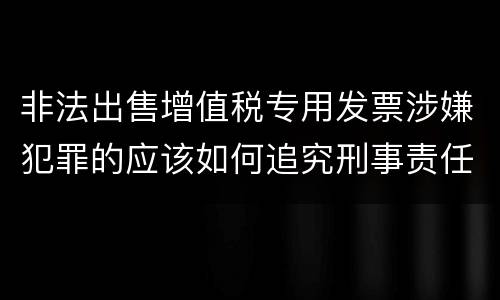 非法出售增值税专用发票涉嫌犯罪的应该如何追究刑事责任