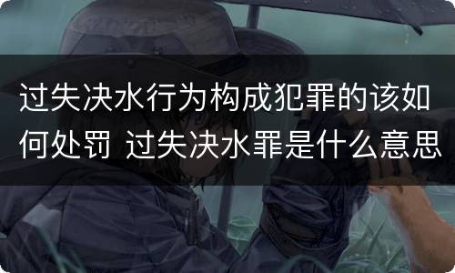 过失决水行为构成犯罪的该如何处罚 过失决水罪是什么意思