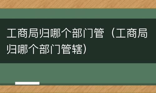 工商局归哪个部门管（工商局归哪个部门管辖）