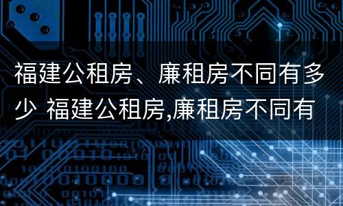 福建公租房、廉租房不同有多少 福建公租房,廉租房不同有多少个