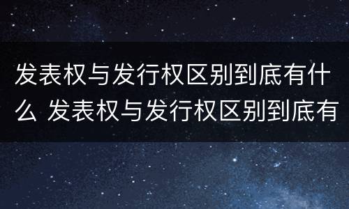 发表权与发行权区别到底有什么 发表权与发行权区别到底有什么不同
