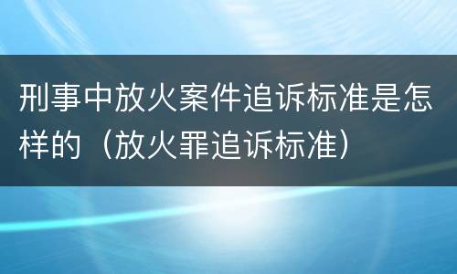 刑事中放火案件追诉标准是怎样的（放火罪追诉标准）