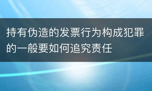 持有伪造的发票行为构成犯罪的一般要如何追究责任
