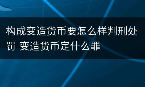 构成变造货币要怎么样判刑处罚 变造货币定什么罪