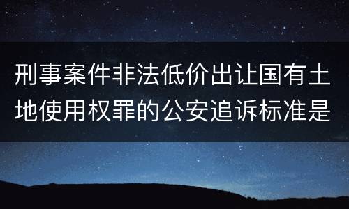 刑事案件非法低价出让国有土地使用权罪的公安追诉标准是怎么规定