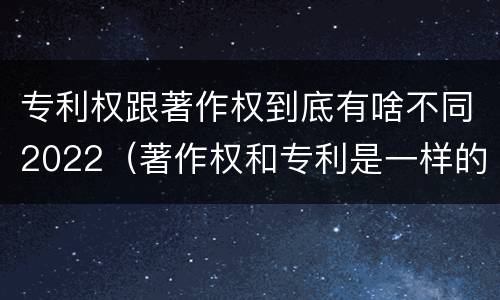 专利权跟著作权到底有啥不同2022（著作权和专利是一样的吗）