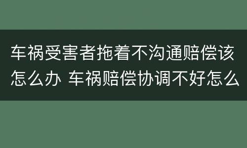 车祸受害者拖着不沟通赔偿该怎么办 车祸赔偿协调不好怎么办
