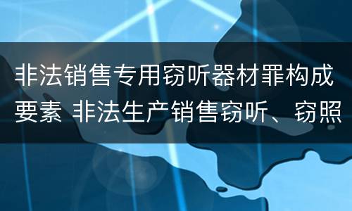 非法销售专用窃听器材罪构成要素 非法生产销售窃听、窃照专用器材罪