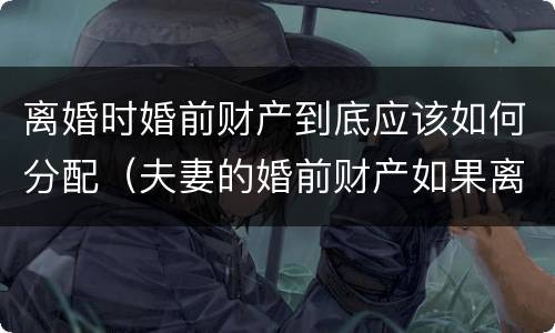 离婚时婚前财产到底应该如何分配（夫妻的婚前财产如果离婚的话,怎么分配）