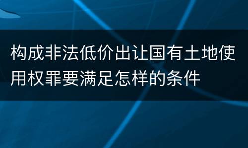 构成非法低价出让国有土地使用权罪要满足怎样的条件