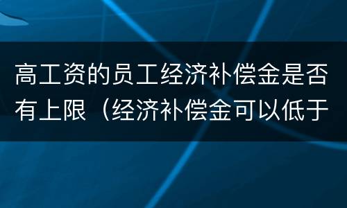 高工资的员工经济补偿金是否有上限（经济补偿金可以低于最低工资吗）