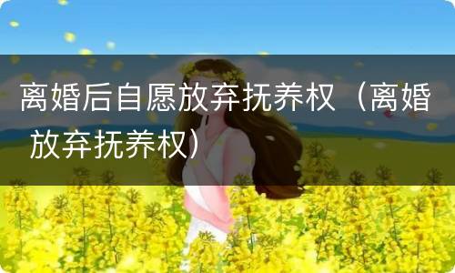 离婚后自愿放弃抚养权（离婚 放弃抚养权）