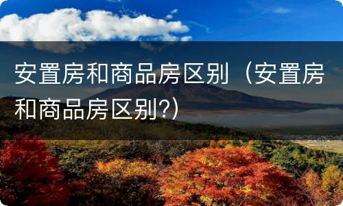 安置房和商品房区别（安置房和商品房区别?）