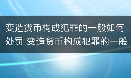 变造货币构成犯罪的一般如何处罚 变造货币构成犯罪的一般如何处罚呢