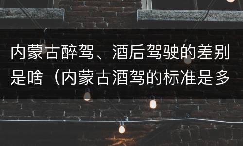内蒙古醉驾、酒后驾驶的差别是啥（内蒙古酒驾的标准是多少）