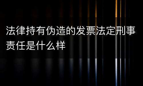 法律持有伪造的发票法定刑事责任是什么样