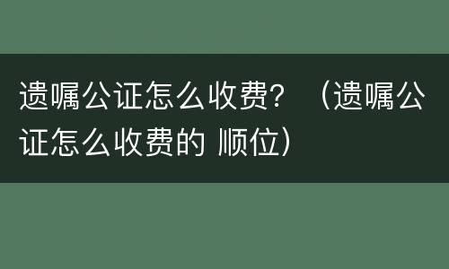 遗嘱公证怎么收费？（遗嘱公证怎么收费的 顺位）