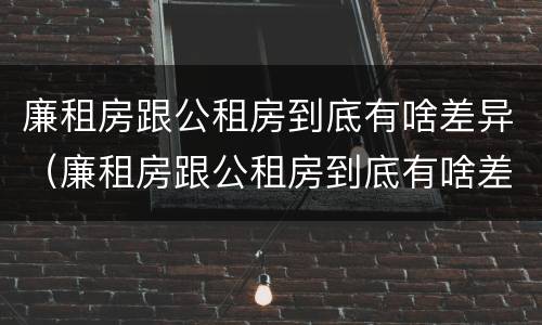 廉租房跟公租房到底有啥差异（廉租房跟公租房到底有啥差异吗）