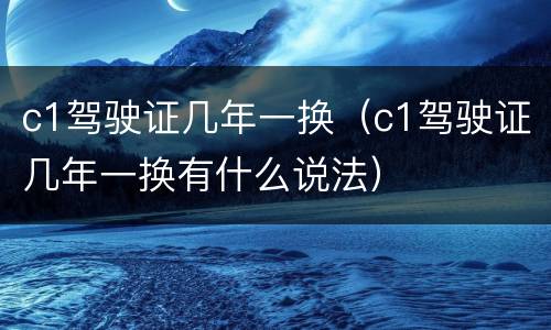c1驾驶证几年一换（c1驾驶证几年一换有什么说法）
