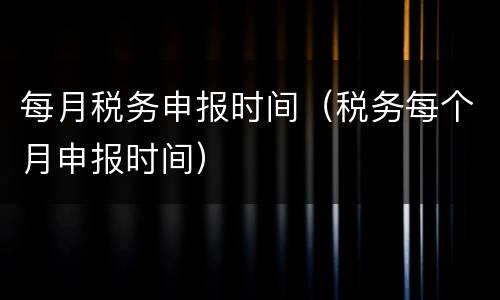 每月税务申报时间（税务每个月申报时间）