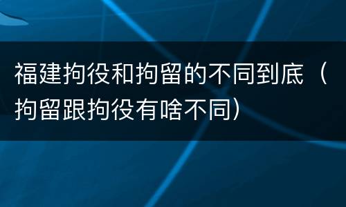 福建拘役和拘留的不同到底（拘留跟拘役有啥不同）
