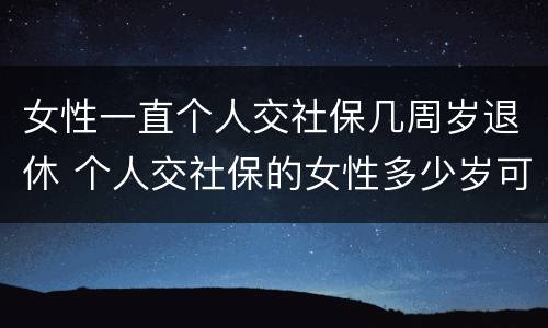 女性一直个人交社保几周岁退休 个人交社保的女性多少岁可以退休