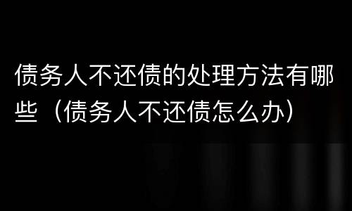 债务人不还债的处理方法有哪些（债务人不还债怎么办）