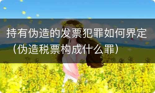 持有伪造的发票犯罪如何界定（伪造税票构成什么罪）