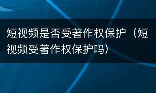 短视频是否受著作权保护（短视频受著作权保护吗）