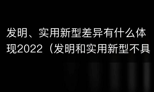 发明、实用新型差异有什么体现2022（发明和实用新型不具有什么特性）