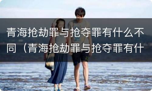青海抢劫罪与抢夺罪有什么不同（青海抢劫罪与抢夺罪有什么不同之处）