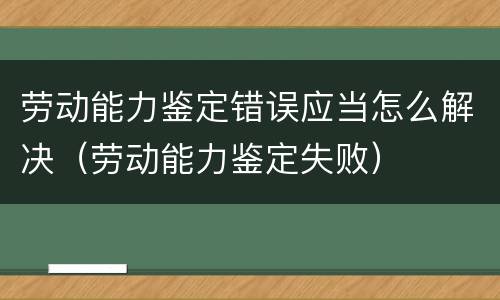 劳动能力鉴定错误应当怎么解决（劳动能力鉴定失败）