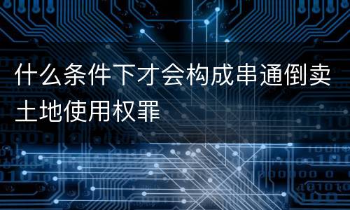 什么条件下才会构成串通倒卖土地使用权罪