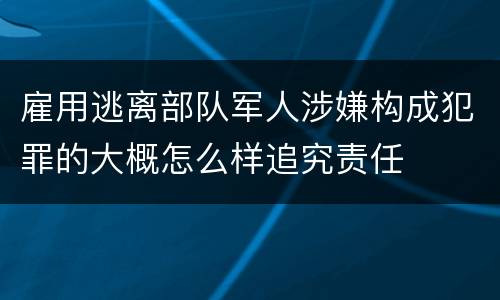 雇用逃离部队军人涉嫌构成犯罪的大概怎么样追究责任