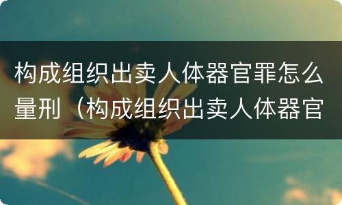 构成组织出卖人体器官罪怎么量刑（构成组织出卖人体器官罪怎么量刑的）