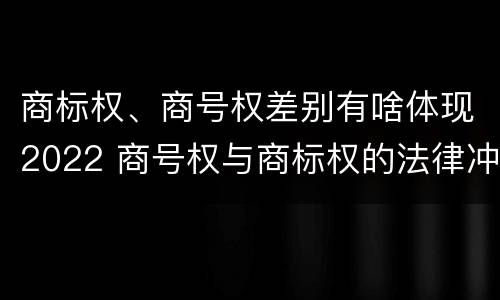 商标权、商号权差别有啥体现2022 商号权与商标权的法律冲突与解决