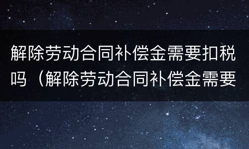 解除劳动合同补偿金需要扣税吗（解除劳动合同补偿金需要扣税吗合法吗）