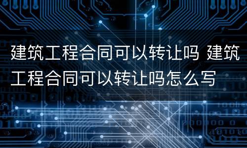 建筑工程合同可以转让吗 建筑工程合同可以转让吗怎么写