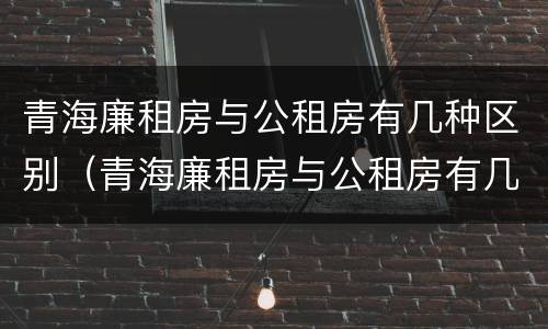 青海廉租房与公租房有几种区别（青海廉租房与公租房有几种区别在哪里）
