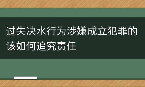 过失决水行为涉嫌成立犯罪的该如何追究责任