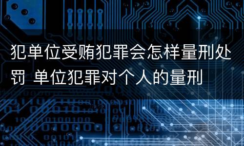 犯单位受贿犯罪会怎样量刑处罚 单位犯罪对个人的量刑