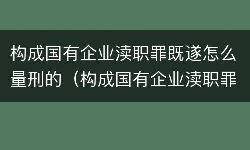 构成国有企业渎职罪既遂怎么量刑的（构成国有企业渎职罪既遂怎么量刑的标准）