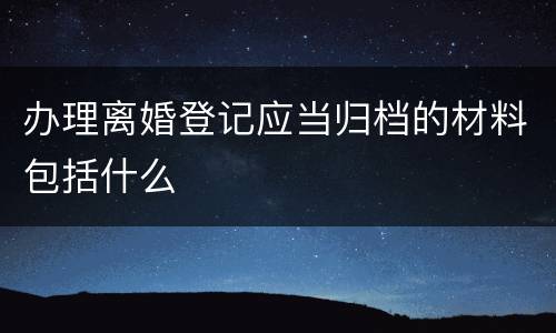 办理离婚登记应当归档的材料包括什么