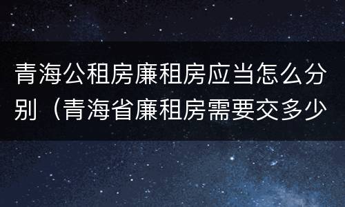 青海公租房廉租房应当怎么分别（青海省廉租房需要交多少钱）