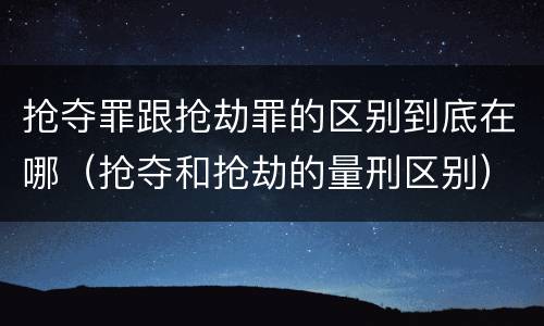 抢夺罪跟抢劫罪的区别到底在哪（抢夺和抢劫的量刑区别）